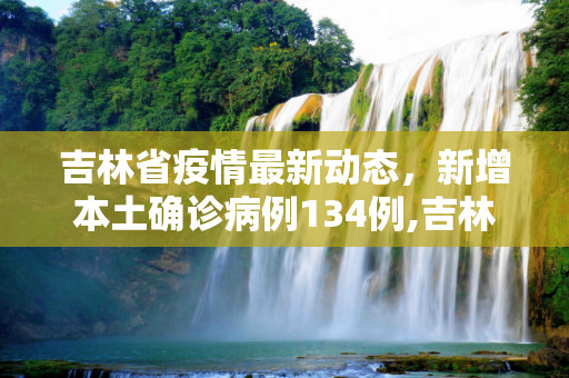 吉林省疫情最新动态，新增本土确诊病例134例,吉林新增本土确诊134例