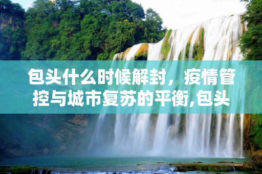 包头什么时候解封，疫情管控与城市复苏的平衡,包头什么时候解封