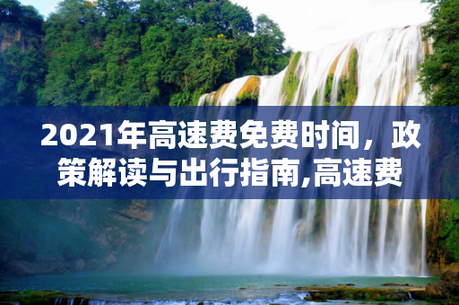 2021年高速费免费时间，政策解读与出行指南,高速费免费2021时间