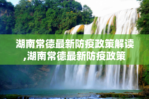 湖南常德最新防疫政策解读,湖南常德最新防疫政策