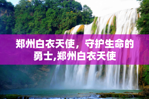 郑州白衣天使，守护生命的勇士,郑州白衣天使