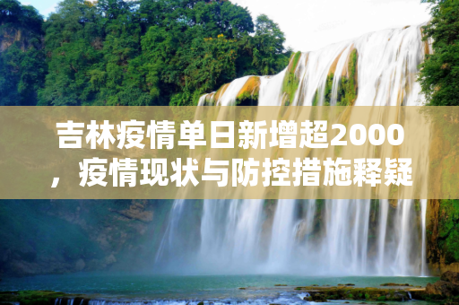吉林疫情单日新增超2000，疫情现状与防控措施释疑,单日新增超2000吉林疫情释疑
