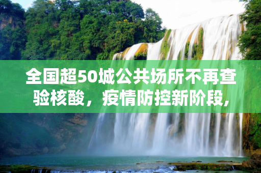 全国超50城公共场所不再查验核酸，疫情防控新阶段,全国超50城公共场所不再查验核酸