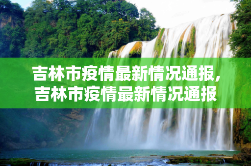 吉林市疫情最新情况通报,吉林市疫情最新情况通报