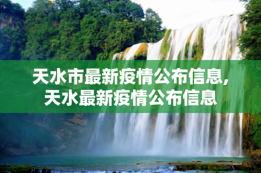 天水市最新疫情公布信息,天水最新疫情公布信息