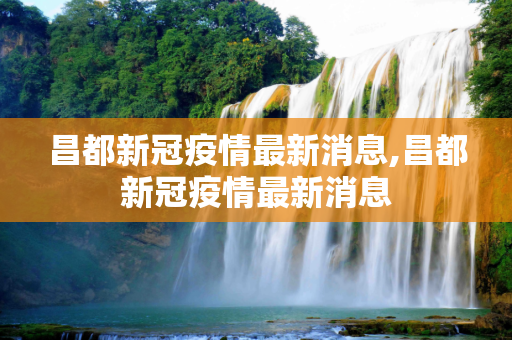 昌都新冠疫情最新消息,昌都新冠疫情最新消息