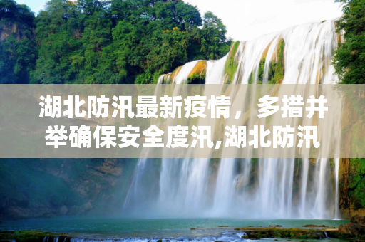 湖北防汛最新疫情，多措并举确保安全度汛,湖北防汛最新疫情