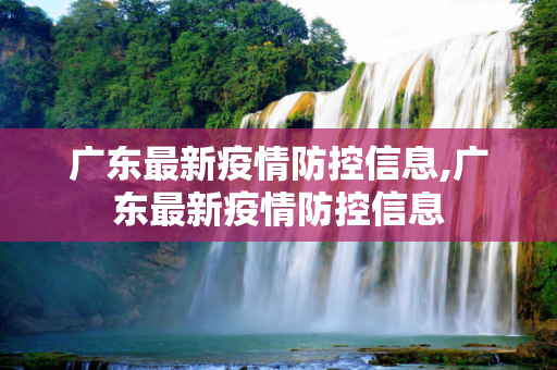 广东最新疫情防控信息,广东最新疫情防控信息