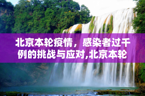 北京本轮疫情，感染者过千例的挑战与应对,北京本轮疫情感染者过千例