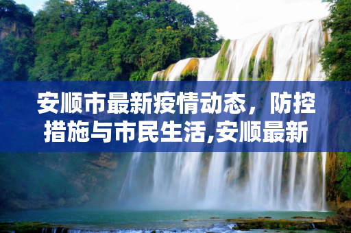 安顺市最新疫情动态，防控措施与市民生活,安顺最新疫情情况