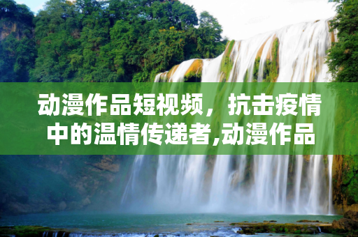 动漫作品短视频，抗击疫情中的温情传递者,动漫作品短视频在抗击疫情中传递温暖力量