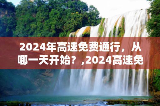 2024年高速免费通行，从哪一天开始？,2024高速免费从哪天开始