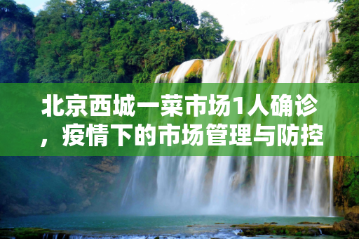 北京西城一菜市场1人确诊，疫情下的市场管理与防控措施,北京西城一菜市场1人确诊