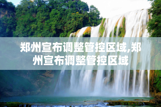 郑州宣布调整管控区域,郑州宣布调整管控区域