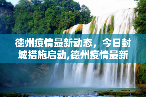 德州疫情最新动态，今日封城措施启动,德州疫情最新消息今天封城了