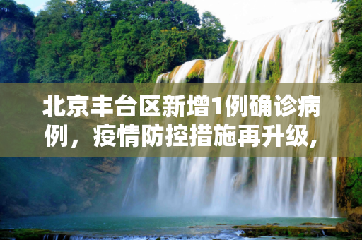 北京丰台区新增1例确诊病例，疫情防控措施再升级,北京丰台区新增1例确诊