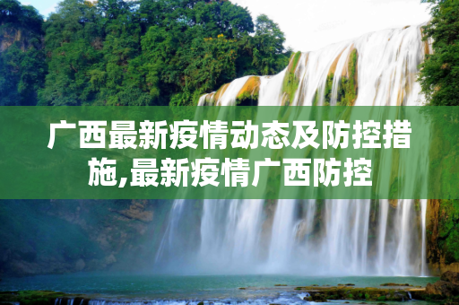 广西最新疫情动态及防控措施,最新疫情广西防控