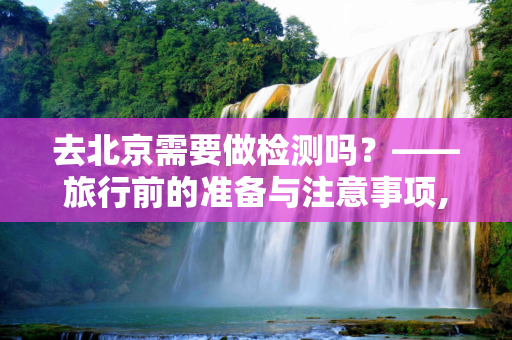 去北京需要做检测吗？——旅行前的准备与注意事项,去北京需要做检测吗