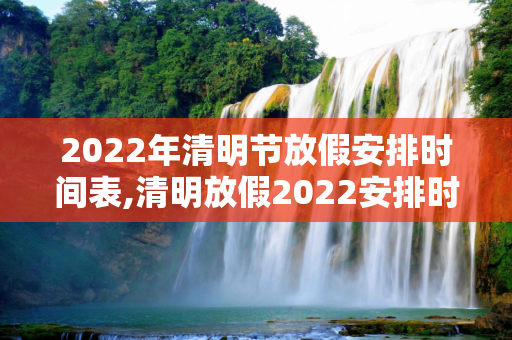 2022年清明节放假安排时间表,清明放假2022安排时间表