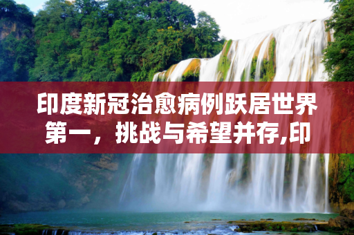 印度新冠治愈病例跃居世界第一，挑战与希望并存,印度新冠治愈病例成世界第一