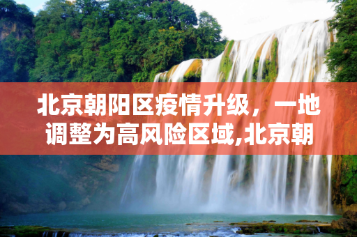 北京朝阳区疫情升级，一地调整为高风险区域,北京朝阳一地调整为高风险
