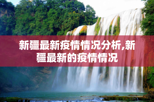 新疆最新疫情情况分析,新疆最新的疫情情况