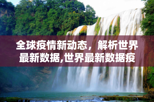 全球疫情新动态，解析世界最新数据,世界最新数据疫情
