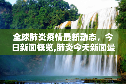 全球肺炎疫情最新动态，今日新闻概览,肺炎今天新闻最新
