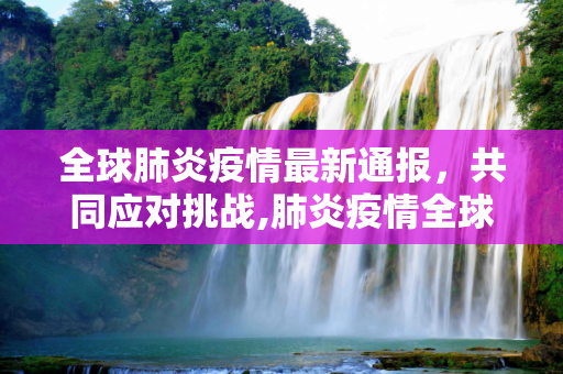全球肺炎疫情最新通报，共同应对挑战,肺炎疫情全球最新通报