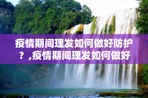 疫情期间理发如何做好防护？,疫情期间理发如何做好防护？