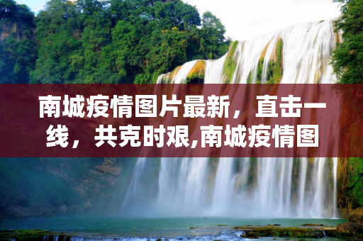 南城疫情图片最新，直击一线，共克时艰,南城疫情图片最新