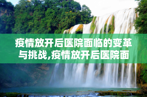 疫情放开后医院面临的变革与挑战,疫情放开后医院面临的变革与挑战
