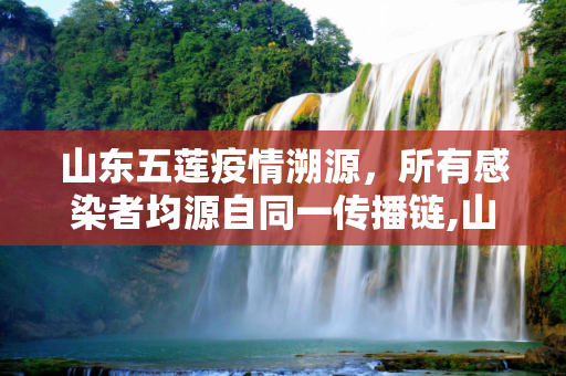 山东五莲疫情溯源，所有感染者均源自同一传播链,山东五莲所有感染者来自同一传播链