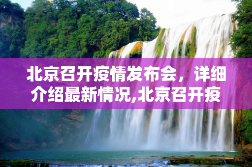 北京召开疫情发布会，详细介绍最新情况,北京召开疫情发布会 介绍最新情况
