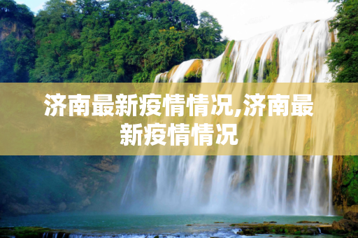 济南最新疫情情况,济南最新疫情情况