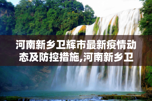 河南新乡卫辉市最新疫情动态及防控措施,河南新乡卫辉市最新疫情