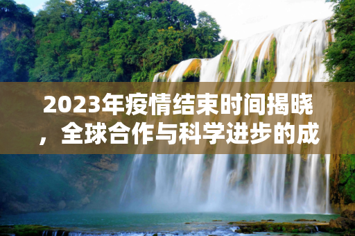 2023年疫情结束时间揭晓，全球合作与科学进步的成果,2023年疫情结束时间揭晓