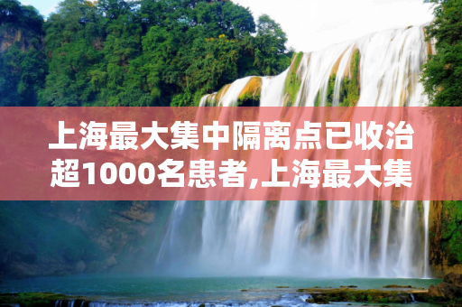 上海最大集中隔离点已收治超1000名患者,上海最大集中隔离点已收治超1000名患者的简单介绍