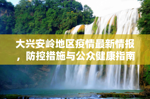 大兴安岭地区疫情最新情报，防控措施与公众健康指南,大兴安岭疫情最新情报
