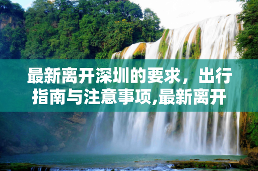 最新离开深圳的要求，出行指南与注意事项,最新离开深圳的要求