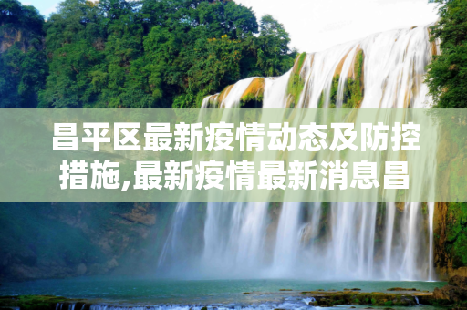 昌平区最新疫情动态及防控措施,最新疫情最新消息昌平