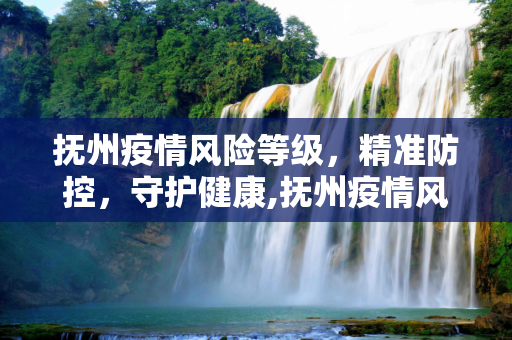 抚州疫情风险等级，精准防控，守护健康,抚州疫情风险等级