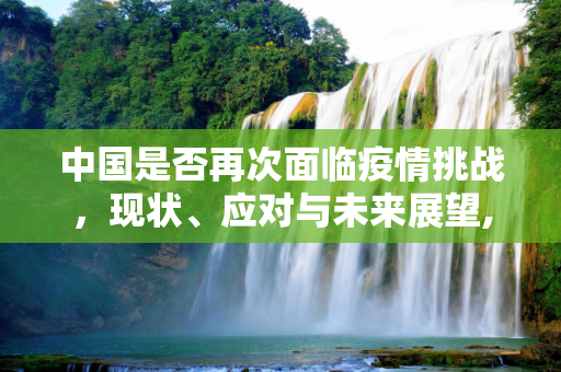 中国是否再次面临疫情挑战，现状、应对与未来展望,中国是否再次面临疫情挑战