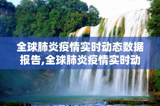 全球肺炎疫情实时动态数据报告,全球肺炎疫情实时动态数据报告