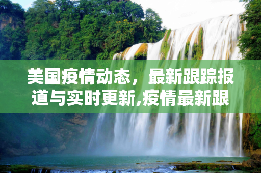 美国疫情动态，最新跟踪报道与实时更新,疫情最新跟踪报道美国:疫情动态实时更新美国