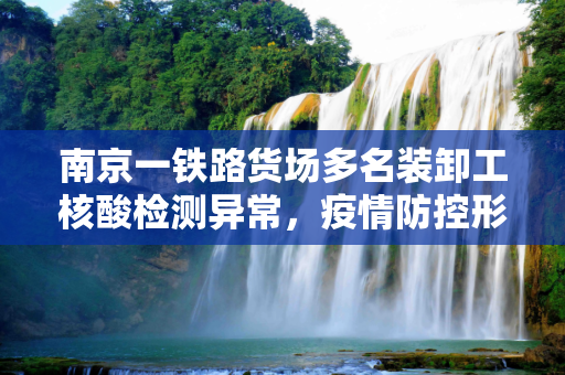 南京一铁路货场多名装卸工核酸检测异常，疫情防控形势严峻,南京一铁路货场多名装卸工核酸异常