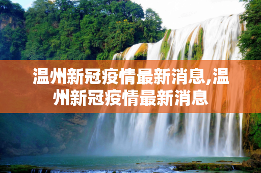温州新冠疫情最新消息,温州新冠疫情最新消息