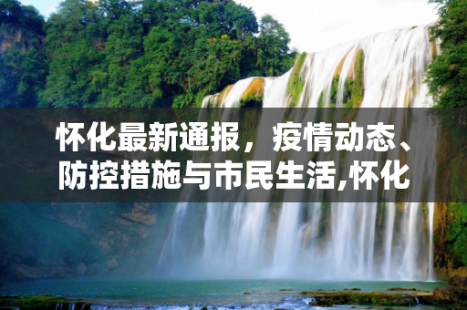 怀化最新通报，疫情动态、防控措施与市民生活,怀化最新通报